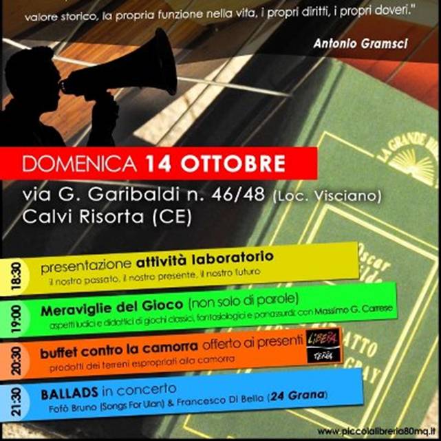 Foto: www.piccolalibreria80mq.it/?p=618

Il 14 OTTOBRE INAUGURIAMO LA NUOVA SEDE con un programma ricco di appuntamenti:

19.00  Saluti e presentazione delle nostre attivit.

19.30  Incontro con la fantasia: Meraviglie del Gioco (non solo di parole)  aspetti ludici e didattici di giochi classici, fantasiologici, panassurdi e oplepiani.

Il fantasiologo Massimo Gerardo Carrese presenta un incontro sul tema, con attenzione agli aspetti ricreativi e formativi del Gioco. Uno spazio in cui gli spettatori non saranno passivi ascoltatori ma si vedranno coinvolti nelle dinamiche del Gioco.


20.30  Buffet contro la camorra offerto ai presenti. 
Non una qualsiasi cena ma un buffet con prodotti a marchio Libera Terra della Cooperativa le Terre di Don Peppe Diana e delle altre cooperative che producono beni su terreni espropriati alla camorra, seguendo principi della coltura biologica e delleconomia sociale.


21.30  BALLADS in concerto.
Francesco Di Bella (24 Grana) alla voce e Alfonso fof Bruno (Nani Sordi, Hardogs, Songs For Ulan) alla chitarra in un percorso di ricerca culturale attraverso le tante sfaccettature del cantautorato rock.